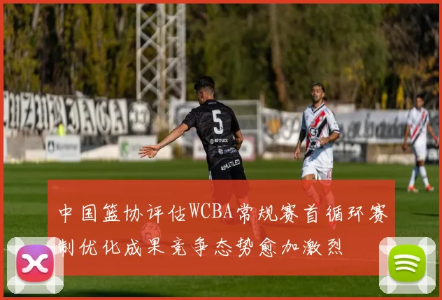 中国篮协评估WCBA常规赛首循环赛制优化成果竞争态势愈加激烈
