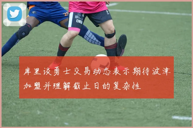 库里谈勇士交易动态表示期待波津加盟并理解截止日的复杂性