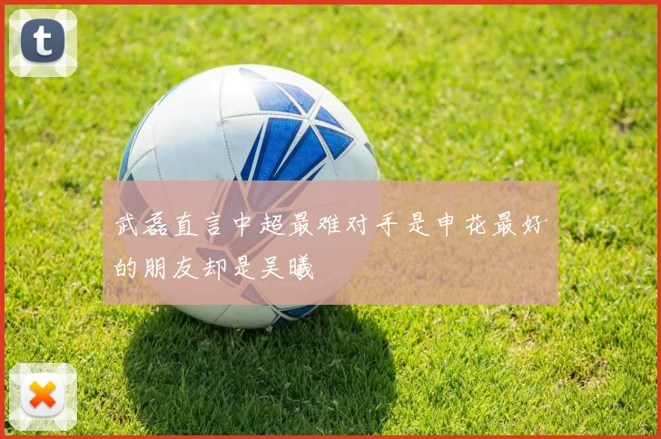 武磊直言中超最难对手是申花最好的朋友却是吴曦