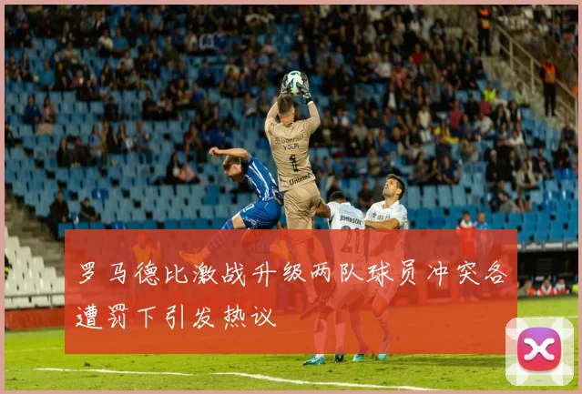 罗马德比激战升级两队球员冲突各遭罚下引发热议