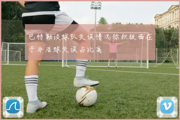 巴特勒谈球队失误情况称积极面在于非活球失误占比高