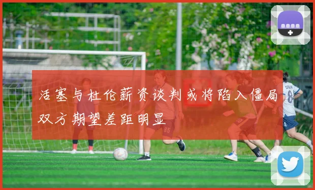 活塞与杜伦薪资谈判或将陷入僵局双方期望差距明显