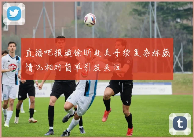 直播吧报道徐昕赴美手续复杂林葳情况相对简单引发关注