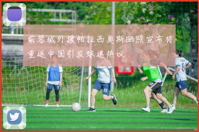 前蓉城外援帕拉西奥斯晒照宣布将重返中国引发球迷热议