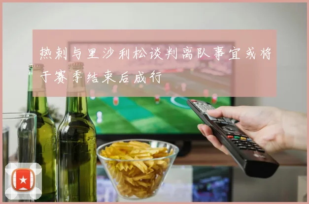 热刺与里沙利松谈判离队事宜或将于赛季结束后成行