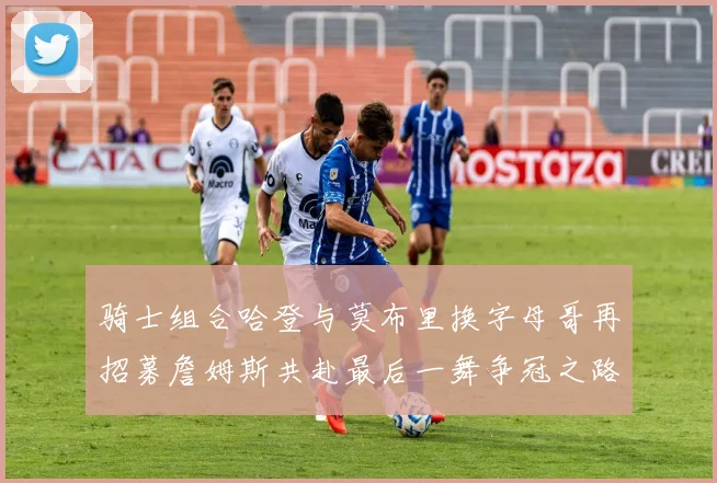 骑士组合哈登与莫布里换字母哥再招募詹姆斯共赴最后一舞争冠之路