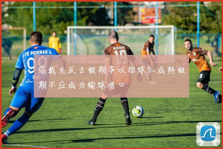 范戴克反击假期争议称球队成熟假期不应成为输球借口