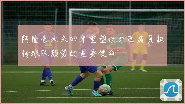 阿隆索未来四年重塑切尔西肩负扭转球队颓势的重要使命
