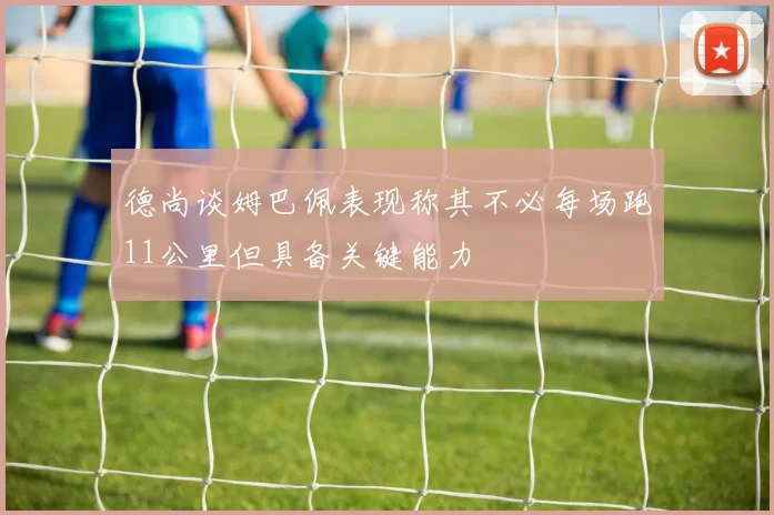 德尚谈姆巴佩表现称其不必每场跑11公里但具备关键能力