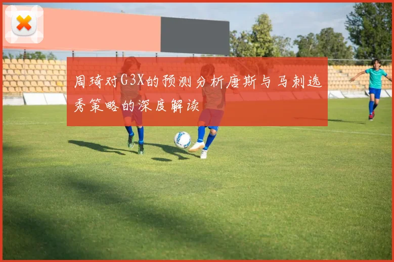 周琦对G3X的预测分析唐斯与马刺选秀策略的深度解读