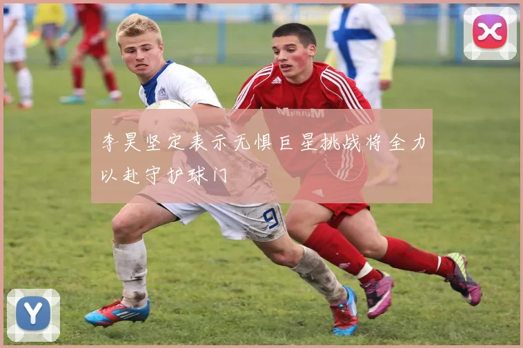 李昊坚定表示无惧巨星挑战将全力以赴守护球门