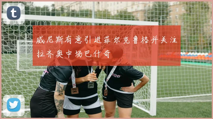 威尼斯有意引进菲尔克鲁格并关注拉齐奥中场巴什奇