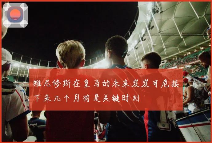 维尼修斯在皇马的未来岌岌可危接下来几个月将是关键时刻