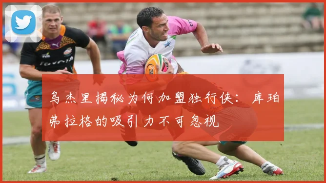乌杰里揭秘为何加盟独行侠：库珀弗拉格的吸引力不可忽视