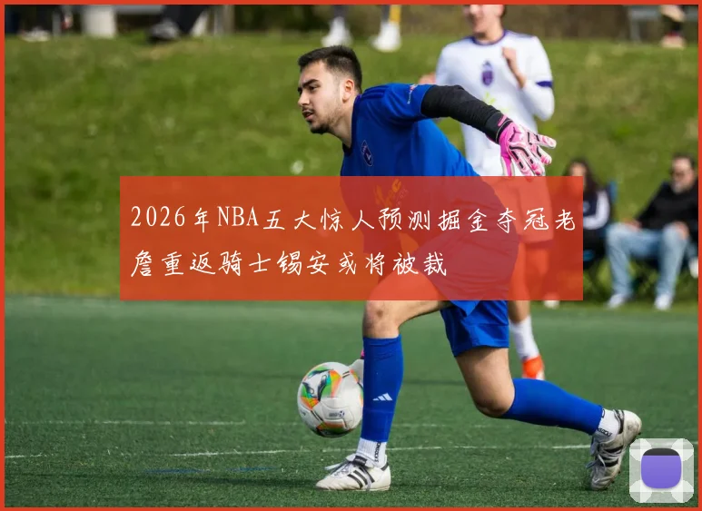 2026年NBA五大惊人预测掘金夺冠老詹重返骑士锡安或将被裁