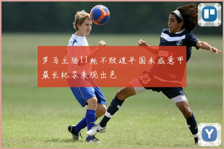 罗马主场11轮不败追平国米成意甲最长纪录表现出色
