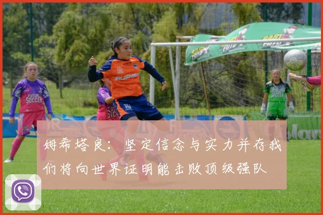 姆希塔良：坚定信念与实力并存我们将向世界证明能击败顶级强队