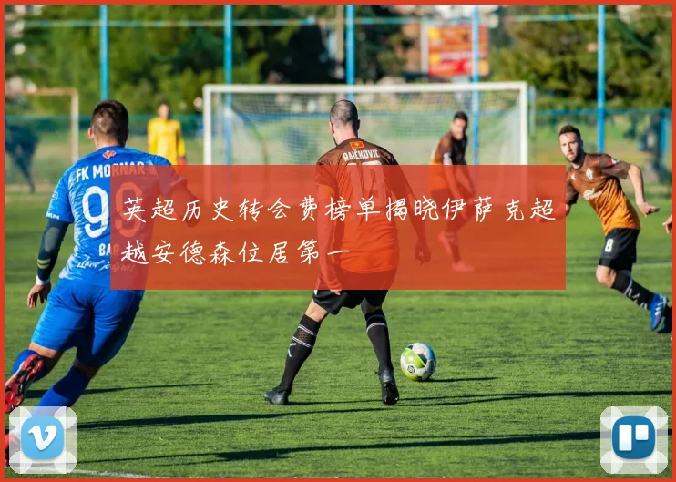 英超历史转会费榜单揭晓伊萨克超越安德森位居第一