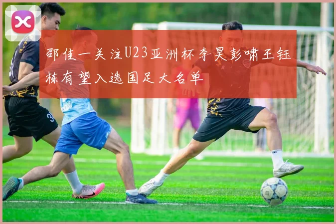 邵佳一关注U23亚洲杯李昊彭啸王钰栋有望入选国足大名单