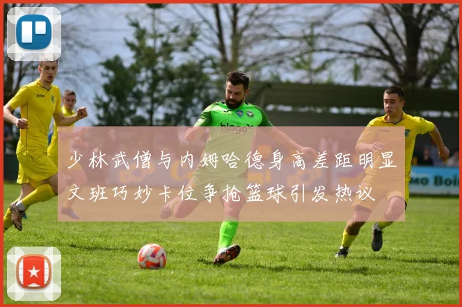 少林武僧与内姆哈德身高差距明显文班巧妙卡位争抢篮球引发热议