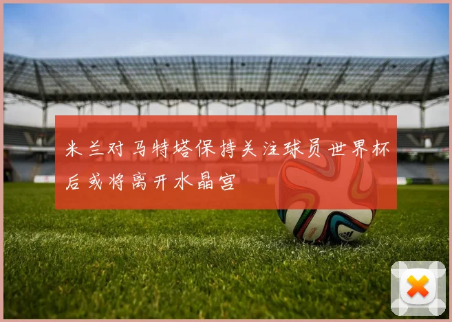 米兰对马特塔保持关注球员世界杯后或将离开水晶宫